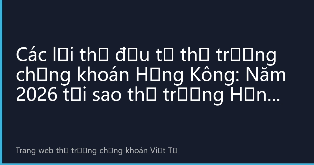 Các lợi thế đầu tư thị trường chứng khoán Hồng Kông: Năm 2026 tại sao thị trường Hồng Kông vẫn là lựa chọn hàng đầu của nhà đầu tư toàn cầu?
